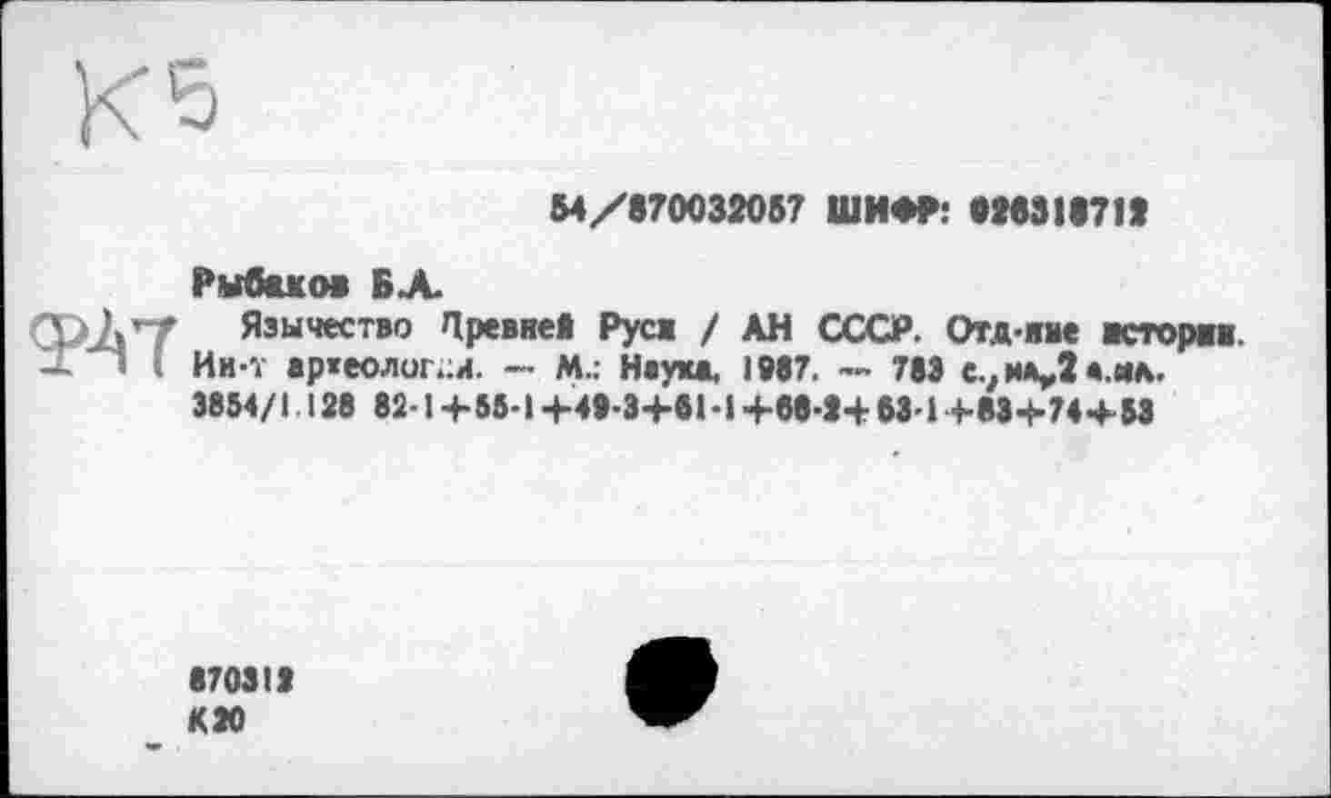 ﻿54/870032057 ШИФР: 928311711
Рыбаков БХ
Язычество Цревне! Руса / АН СССР. Отд-жме асторвж. Ии-Т ар«еолог.;и. — М.: Неука. 1987. -- 783 с^иіцДа.жл. 3854/1. 128 82-1 +55-1 +49-3+61-1+68-1+ 63-1+83+74+53
870313 ИЗО